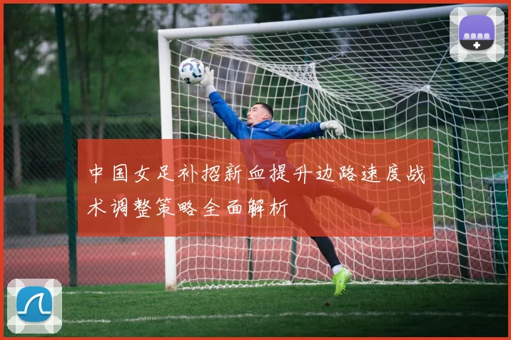 中国女足补招新血提升边路速度战术调整策略全面解析