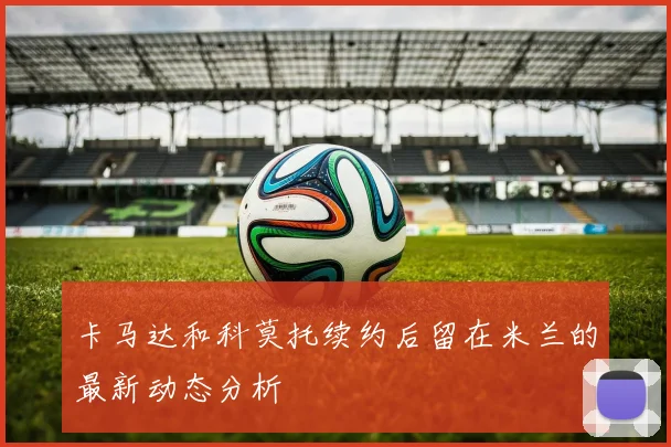 卡马达和科莫托续约后留在米兰的最新动态分析