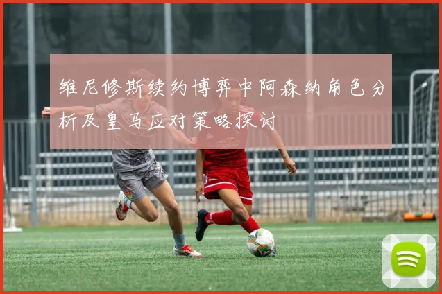 维尼修斯续约博弈中阿森纳角色分析及皇马应对策略探讨