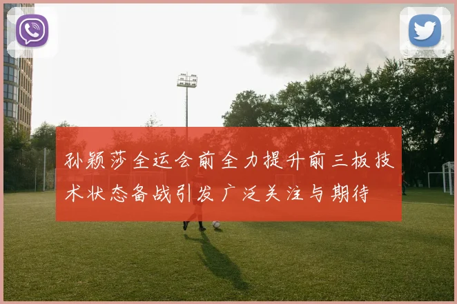 孙颖莎全运会前全力提升前三板技术状态备战引发广泛关注与期待