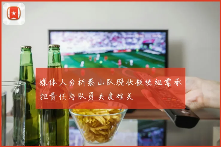 媒体人分析泰山队现状教练组需承担责任与队员共度难关