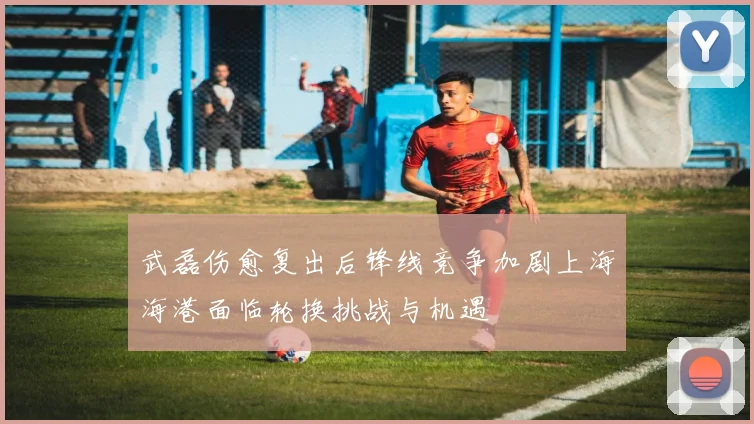 武磊伤愈复出后锋线竞争加剧上海海港面临轮换挑战与机遇