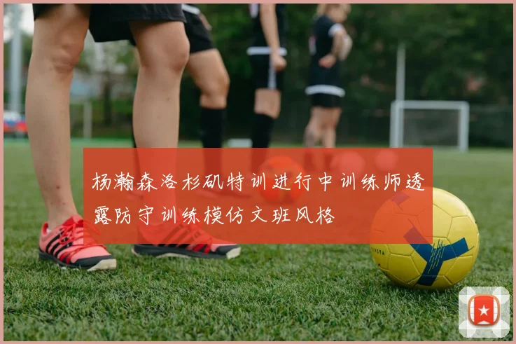 杨瀚森洛杉矶特训进行中训练师透露防守训练模仿文班风格