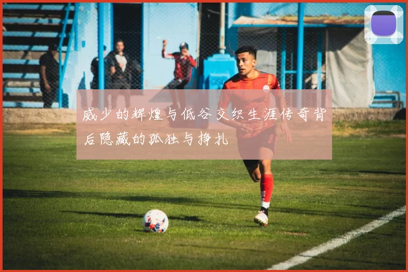 威少的辉煌与低谷交织生涯传奇背后隐藏的孤独与挣扎