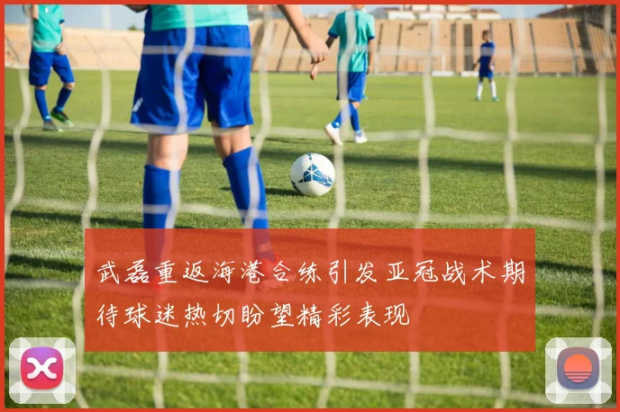 武磊重返海港合练引发亚冠战术期待球迷热切盼望精彩表现