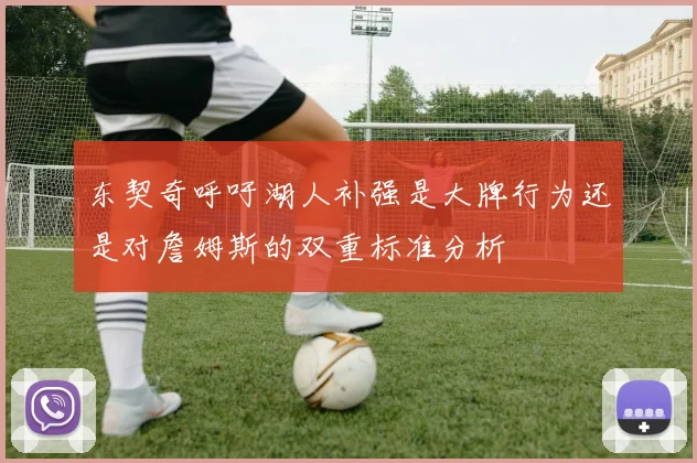 东契奇呼吁湖人补强是大牌行为还是对詹姆斯的双重标准分析