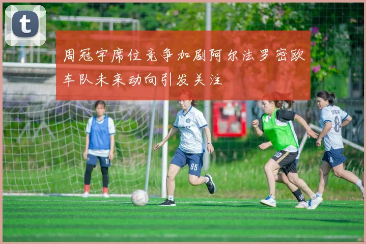 周冠宇席位竞争加剧阿尔法罗密欧车队未来动向引发关注