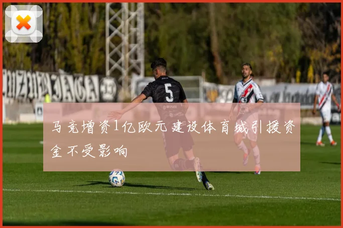 马竞增资1亿欧元建设体育城引援资金不受影响